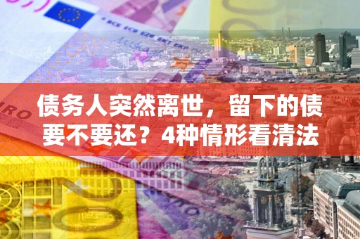济南债务人突然离世，留下的债要不要还？4种情形看清法律判决