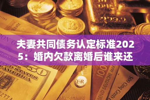 济南夫妻共同债务认定标准2025:婚内欠款离婚后谁来还? 济南夫妻共同债务认定标准2025:婚内欠款离婚后谁来还?