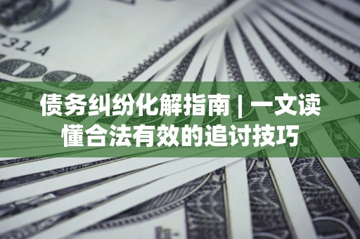 济南债务纠纷化解指南 | 一文读懂合法有效的追讨技巧